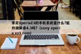 索尼XperiaZ3的手机系统是什么?能升级安卓4.3吗?（sony xperia xz3 rom）