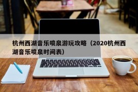 杭州西湖音乐喷泉游玩攻略（2020杭州西湖音乐喷泉时间表）