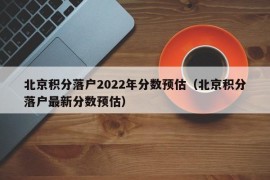 北京积分落户2022年分数预估（北京积分落户最新分数预估）