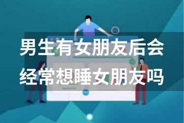 男生有女朋友后会经常想睡女朋友吗