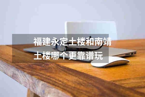 福建永定土楼和南靖土楼哪个更靠谱玩