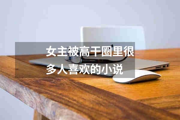 女主被高干圈里很多人喜欢的小说