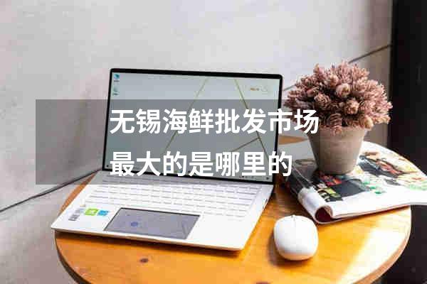无锡海鲜批发市场最大的是哪里的
