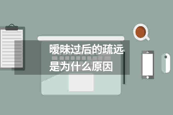 暧昧过后的疏远是为什么原因