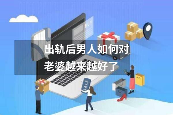 出轨后男人如何对老婆越来越好了