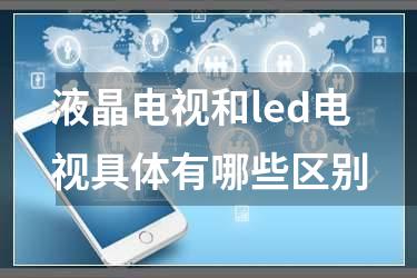 液晶电视和led电视具体有哪些区别