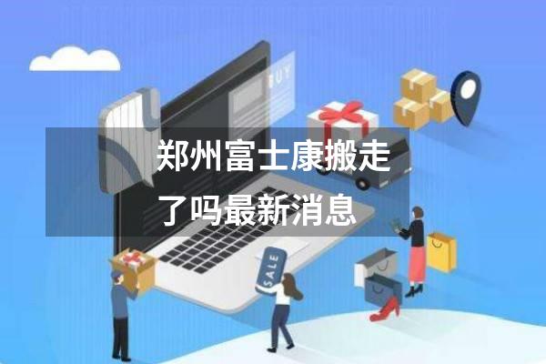 郑州富士康搬走了吗最新消息