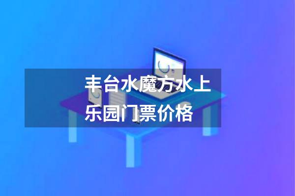 丰台水魔方水上乐园门票价格