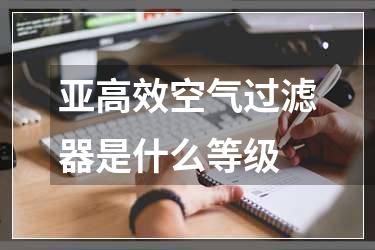 亚高效空气过滤器是什么等级