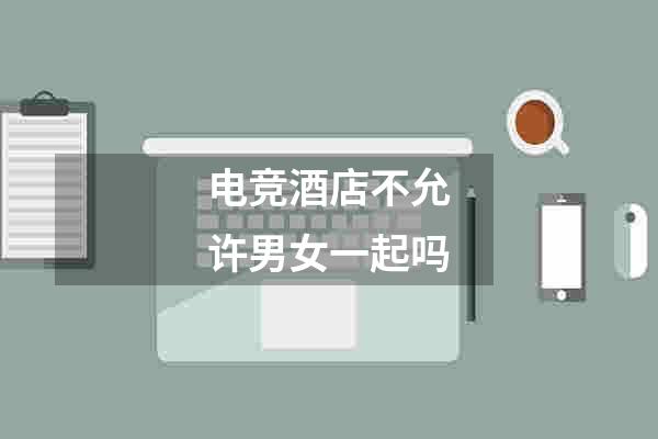 电竞酒店不允许男女一起吗