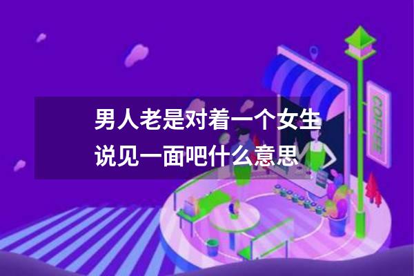 男人老是对着一个女生说见一面吧什么意思