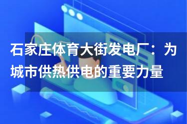 石家庄体育大街发电厂：为城市供热供电的重要力量