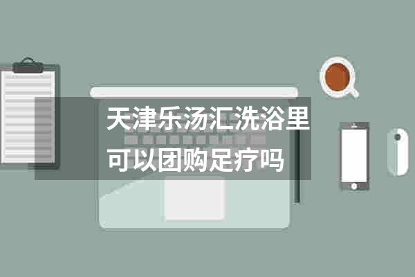 天津乐汤汇洗浴里可以团购足疗吗