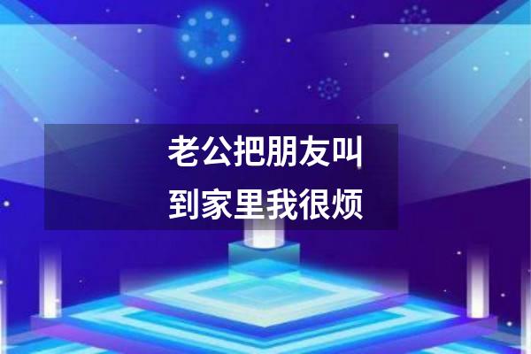 老公把朋友叫到家里我很烦