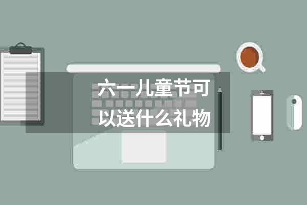六一儿童节可以送什么礼物