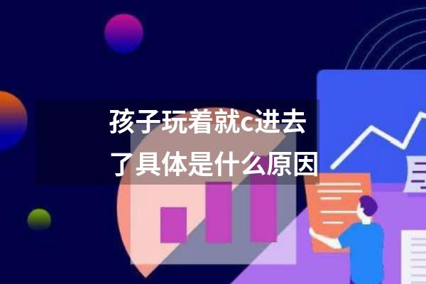 孩子玩着就c进去了具体是什么原因