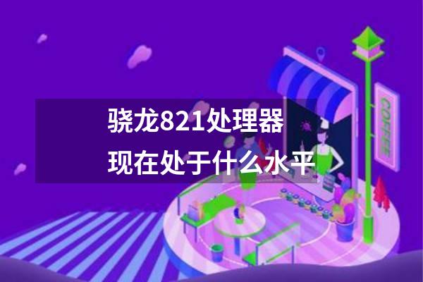 骁龙821处理器现在处于什么水平