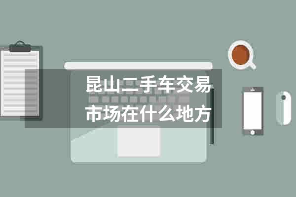昆山二手车交易市场在什么地方