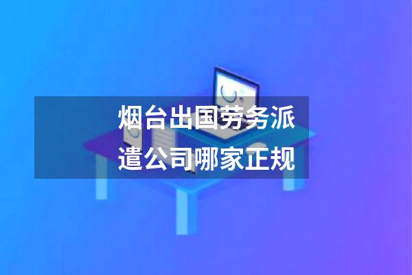 烟台出国劳务派遣公司哪家正规