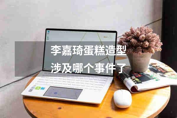 李嘉琦蛋糕造型涉及哪个事件了