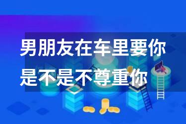 男朋友在车里要你是不是不尊重你