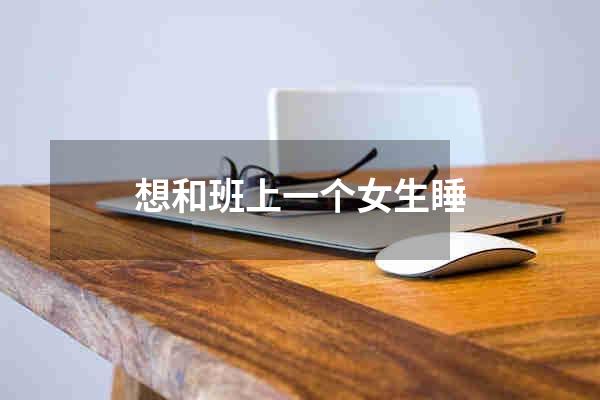 想和班上一个女生睡