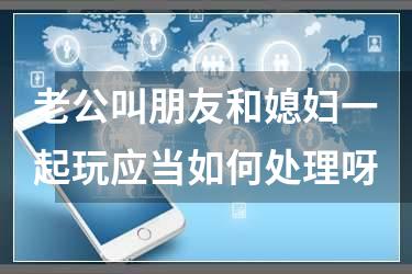 老公叫朋友和媳妇一起玩应当如何处理呀