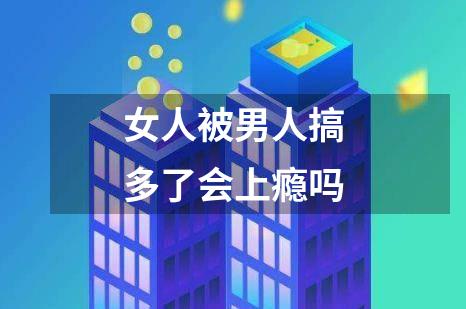 女人被男人搞多了会上瘾吗