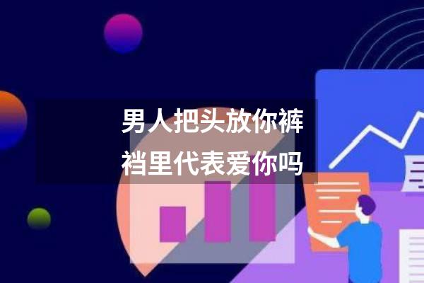 男人把头放你裤裆里代表爱你吗