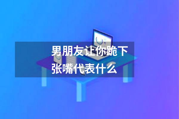 男朋友让你跪下张嘴代表什么