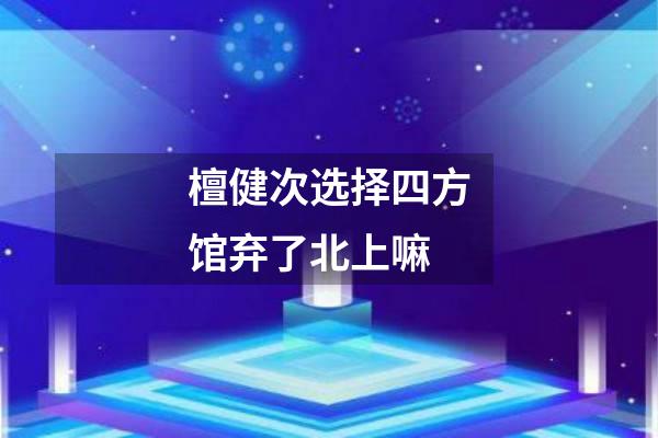 檀健次选择四方馆弃了北上嘛