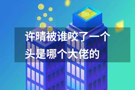 许晴被谁咬了一个头是哪个大佬的