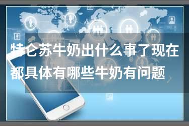 特仑苏牛奶出什么事了现在都具体有哪些牛奶有问题