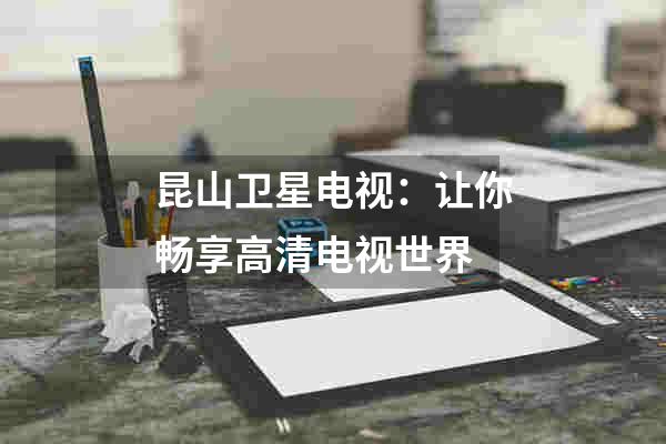 昆山卫星电视：让你畅享高清电视世界