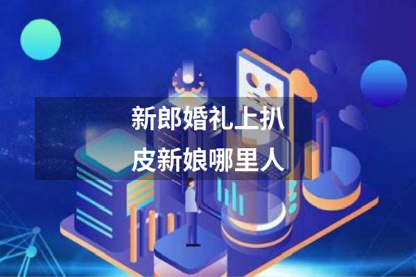 新郎婚礼上扒皮新娘哪里人