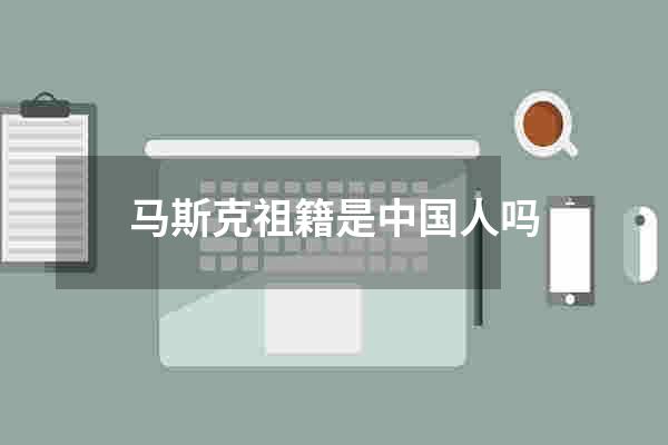 马斯克祖籍是中国人吗