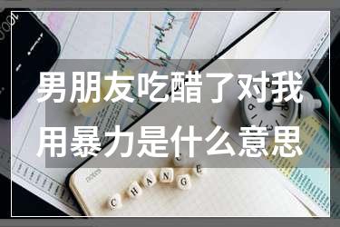 男朋友吃醋了对我用暴力是什么意思