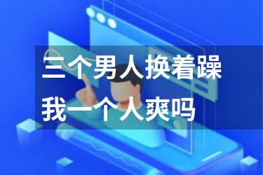 三个男人换着躁我一个人爽吗