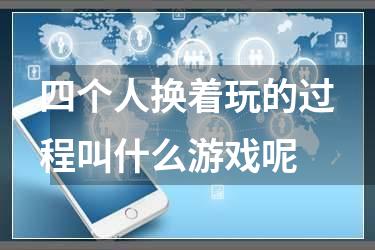四个人换着玩的过程叫什么游戏呢