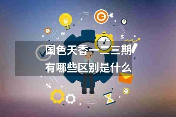国色天香一二三期有哪些区别是什么