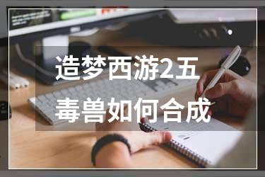 造梦西游2五毒兽如何合成