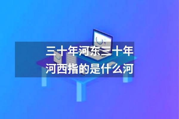 三十年河东三十年河西指的是什么河