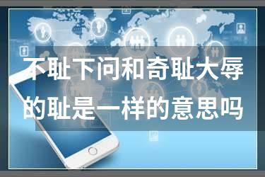 不耻下问和奇耻大辱的耻是一样的意思吗