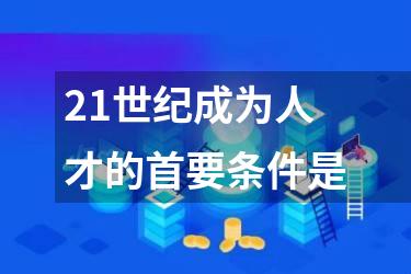 21世纪成为人才的首要条件是