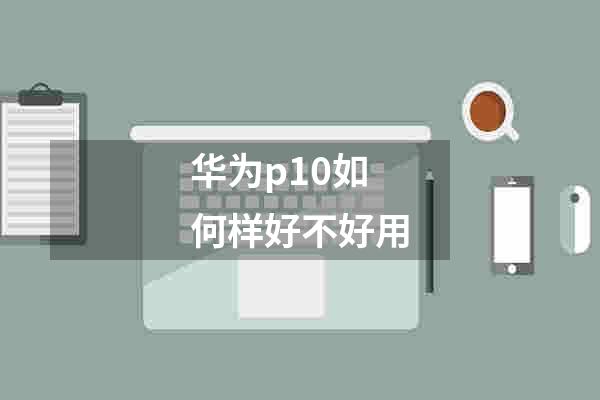 华为p10如何样好不好用