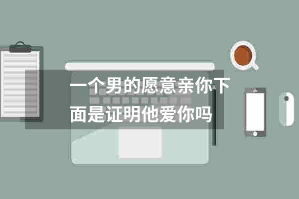 一个男的愿意亲你下面是证明他爱你吗