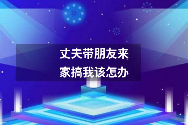 丈夫带朋友来家搞我该怎办