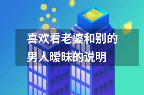 喜欢看老婆和别的男人暧昧的说明