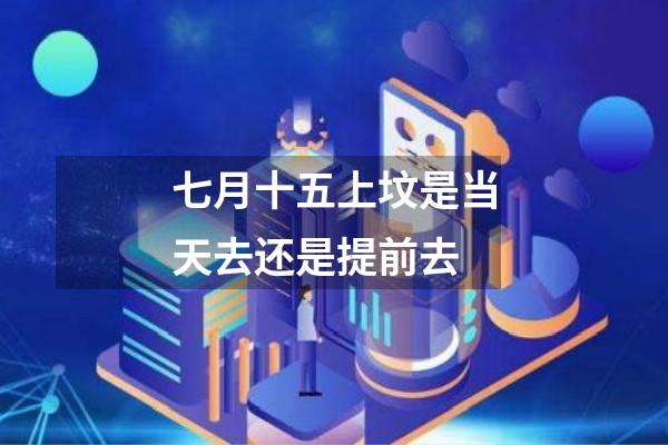七月十五上坟是当天去还是提前去