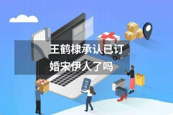 王鹤棣承认已订婚宋伊人了吗